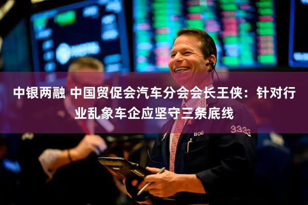 中银两融 中国贸促会汽车分会会长王侠：针对行业乱象车企应坚守三条底线