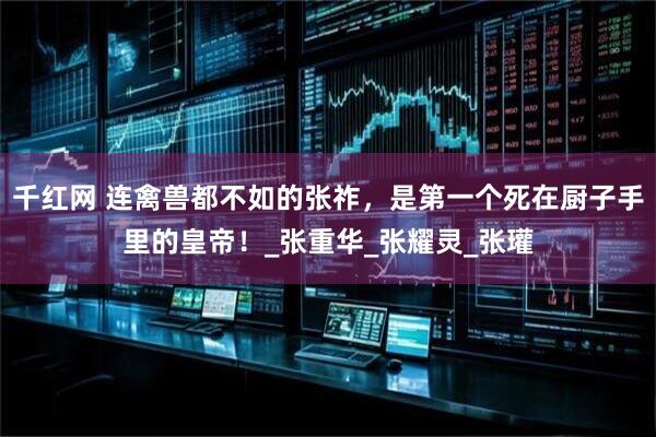 千红网 连禽兽都不如的张祚，是第一个死在厨子手里的皇帝！_张重华_张耀灵_张瓘
