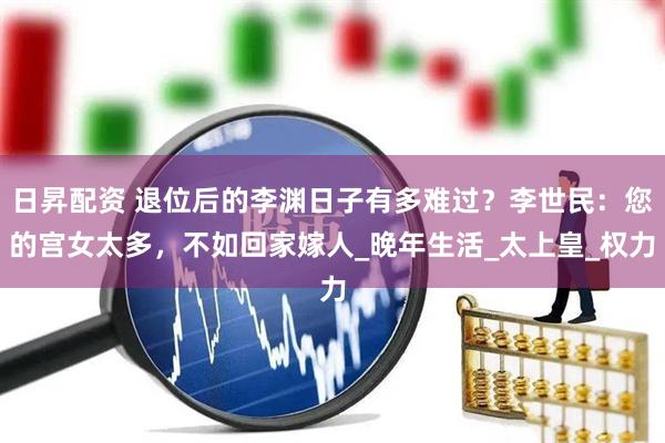 日昇配资 退位后的李渊日子有多难过？李世民：您的宫女太多，不如回家嫁人_晚年生活_太上皇_权力