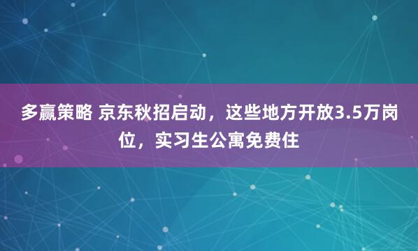 多赢策略 京东秋招启动，这些地方开放3.5万岗位，实习生公寓免费住