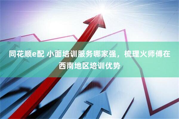 同花顺e配 小面培训服务哪家强，梳理火师傅在西南地区培训优势
