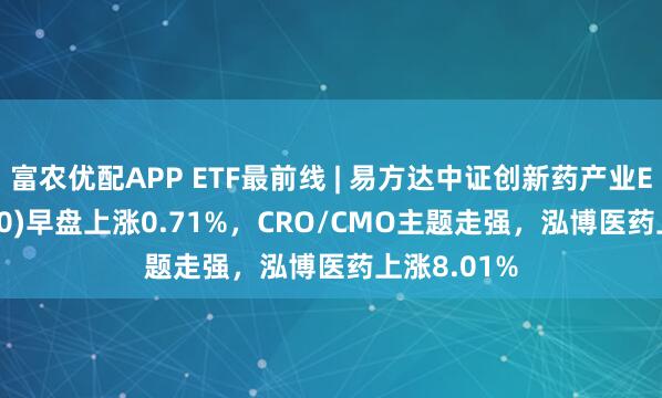 富农优配APP ETF最前线 | 易方达中证创新药产业ETF(516080)早盘上涨0.71%，CRO/CMO主题走强，泓博医药上涨8.01%
