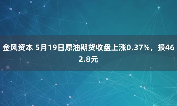 金风资本 5月19日原油期货收盘上涨0.37%，报462.8元