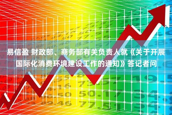 易信盈 财政部、商务部有关负责人就《关于开展国际化消费环境建设工作的通知》答记者问