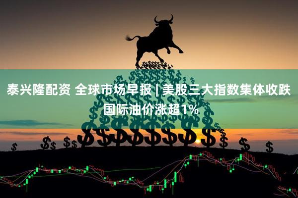 泰兴隆配资 全球市场早报 | 美股三大指数集体收跌 国际油价涨超1%
