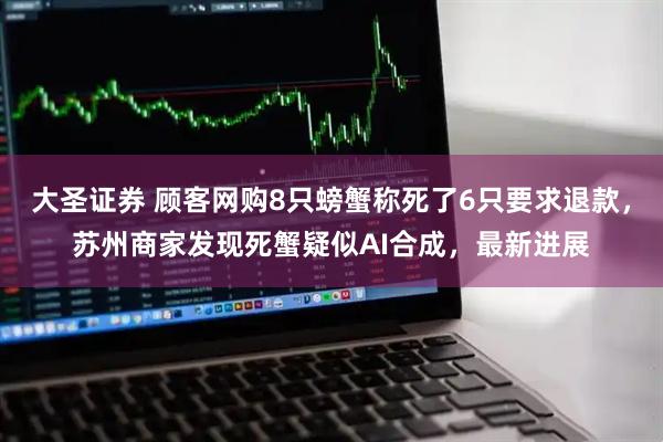 大圣证券 顾客网购8只螃蟹称死了6只要求退款，苏州商家发现死蟹疑似AI合成，最新进展