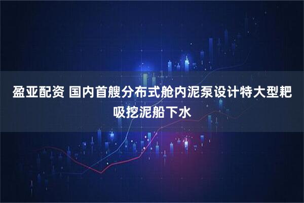 盈亚配资 国内首艘分布式舱内泥泵设计特大型耙吸挖泥船下水